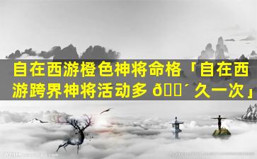 自在西游橙色神将命格「自在西游跨界神将活动多 🌴 久一次」